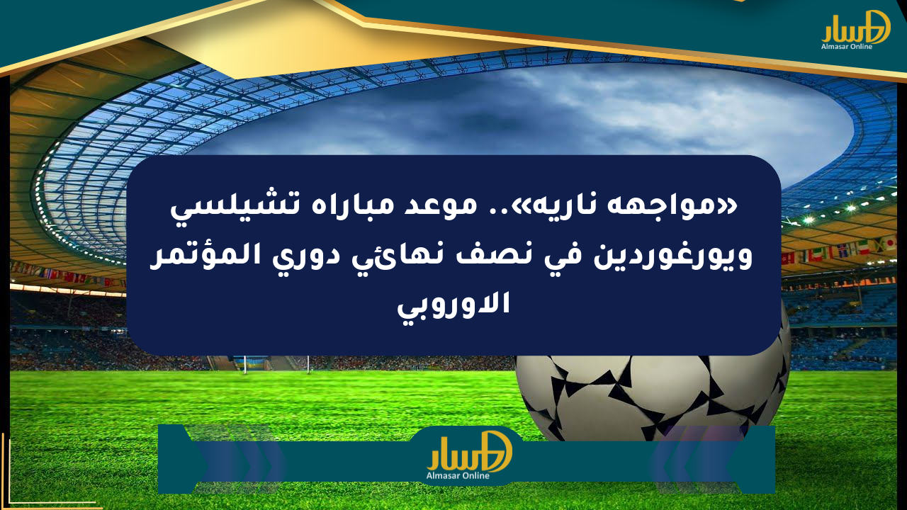 «مواجهة نارية».. موعد مباراة تشيلسي ويورغوردين في نصف نهائي دوري المؤتمر الأوروبي